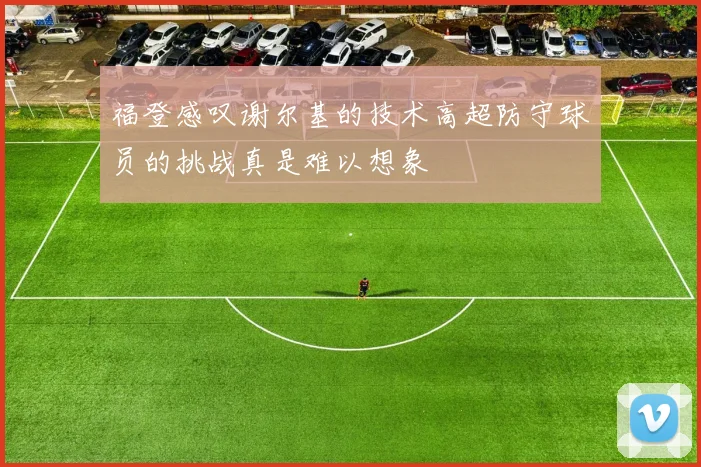 福登感叹谢尔基的技术高超防守球员的挑战真是难以想象