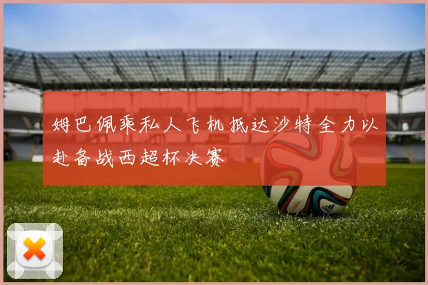 姆巴佩乘私人飞机抵达沙特全力以赴备战西超杯决赛