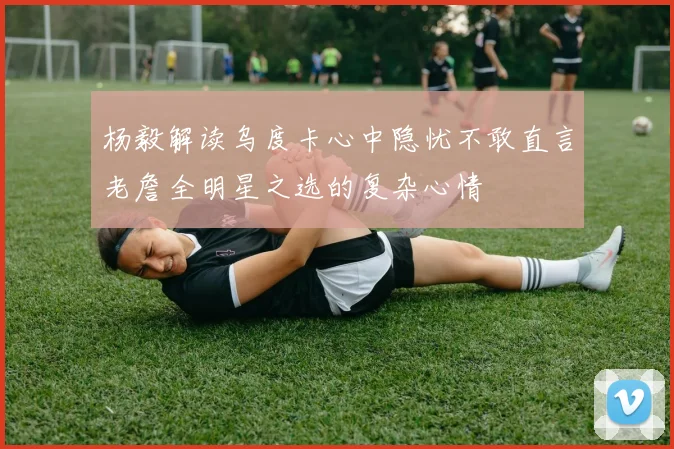 杨毅解读乌度卡心中隐忧不敢直言老詹全明星之选的复杂心情