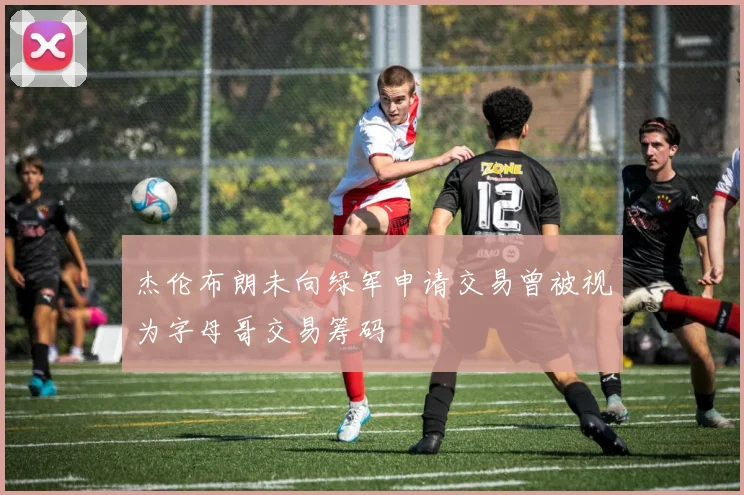 杰伦布朗未向绿军申请交易曾被视为字母哥交易筹码