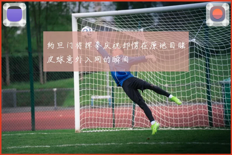 约旦门将挥拳庆祝却愣在原地目睹皮球意外入网的瞬间
