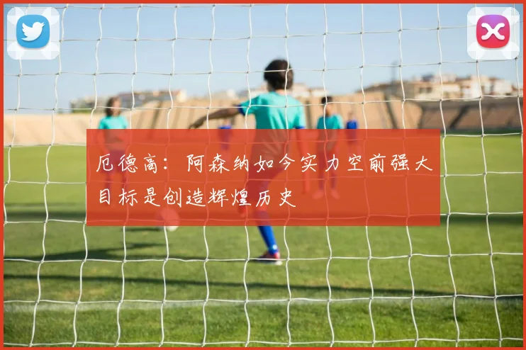 厄德高：阿森纳如今实力空前强大目标是创造辉煌历史