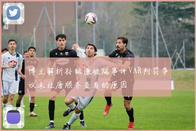 博主解析孙铭谦被踹事件VAR判罚争议未让唐顺齐查看的原因