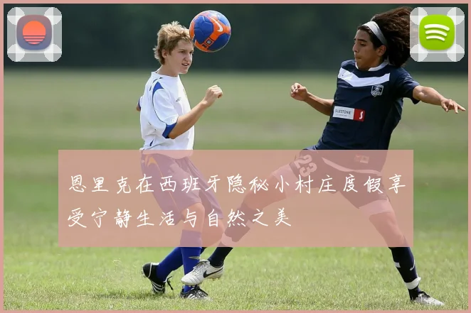 恩里克在西班牙隐秘小村庄度假享受宁静生活与自然之美
