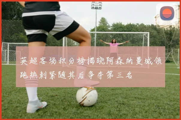 英超客场积分榜揭晓阿森纳曼城领跑热刺紧随其后争夺第三名