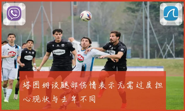 塔图姆谈腿部伤情表示无需过度担心现状与去年不同