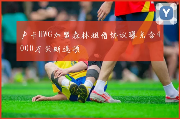 卢卡HWG加盟森林租借协议曝光含4000万买断选项