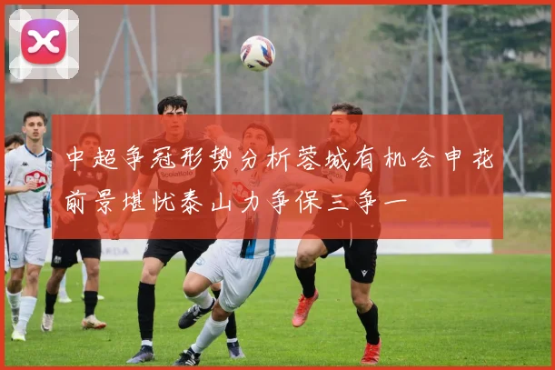 中超争冠形势分析蓉城有机会申花前景堪忧泰山力争保三争一