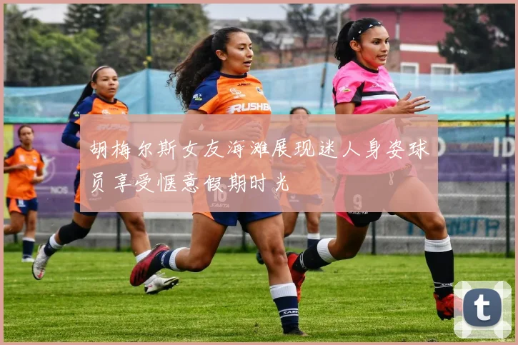 胡梅尔斯女友海滩展现迷人身姿球员享受惬意假期时光