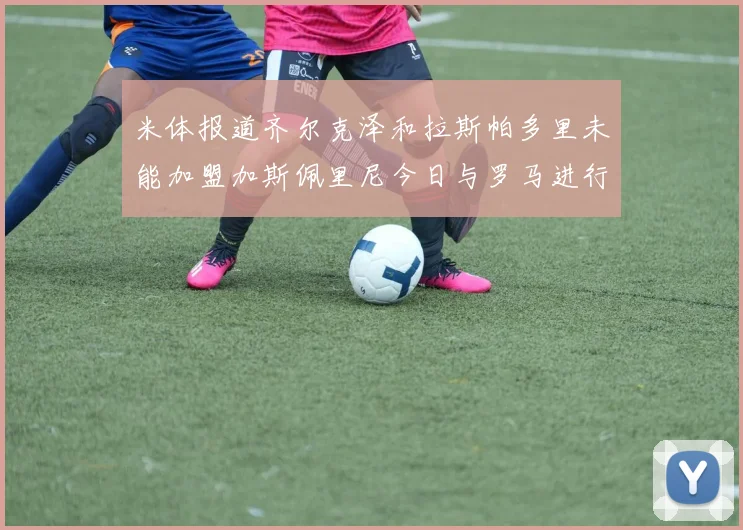米体报道齐尔克泽和拉斯帕多里未能加盟加斯佩里尼今日与罗马进行会谈