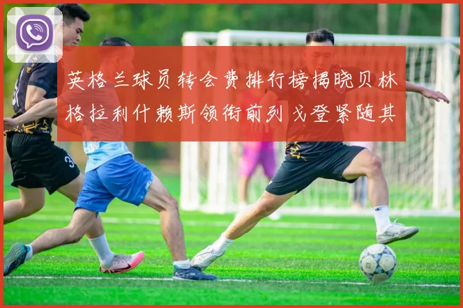 英格兰球员转会费排行榜揭晓贝林格拉利什赖斯领衔前列戈登紧随其后