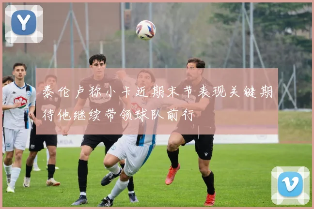 泰伦卢称小卡近期末节表现关键期待他继续带领球队前行
