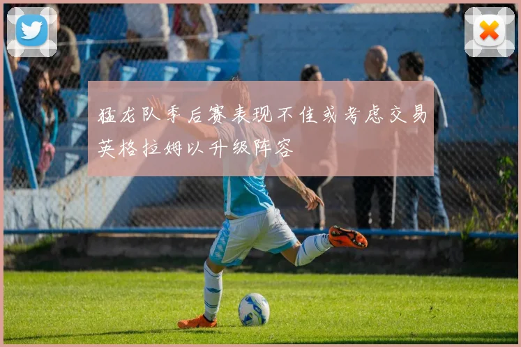 猛龙队季后赛表现不佳或考虑交易英格拉姆以升级阵容
