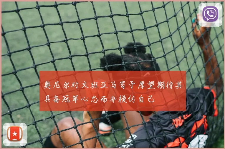 奥尼尔对文班亚马寄予厚望期待其具备冠军心态而非模仿自己