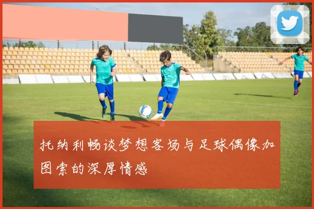 托纳利畅谈梦想客场与足球偶像加图索的深厚情感