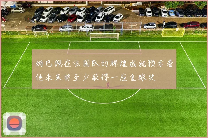 姆巴佩在法国队的辉煌成就预示着他未来将至少获得一座金球奖