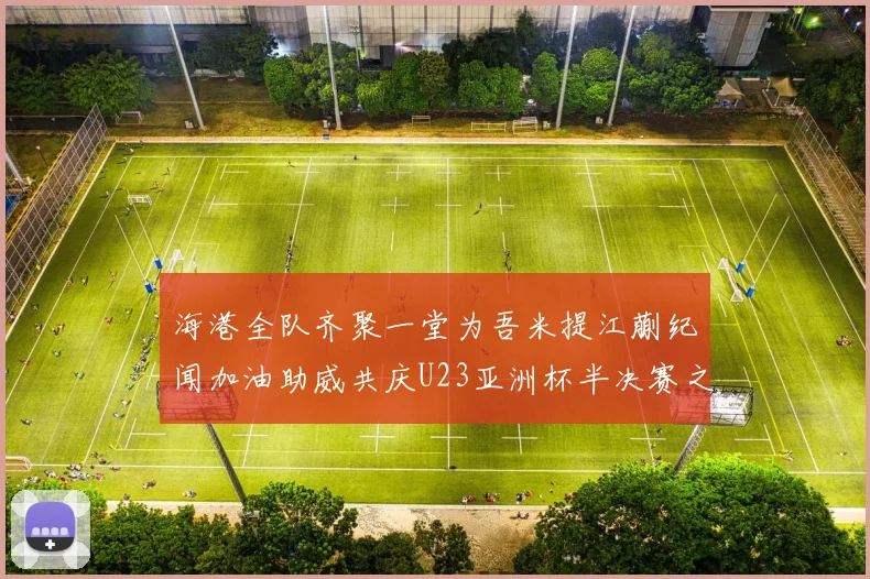 海港全队齐聚一堂为吾米提江蒯纪闻加油助威共庆U23亚洲杯半决赛之夜