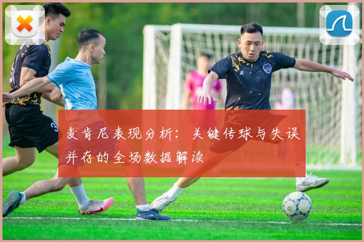 麦肯尼表现分析：关键传球与失误并存的全场数据解读