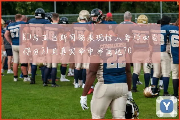 KD与亚当斯同场表现惊人每75回合得分31且真实命中率高达70