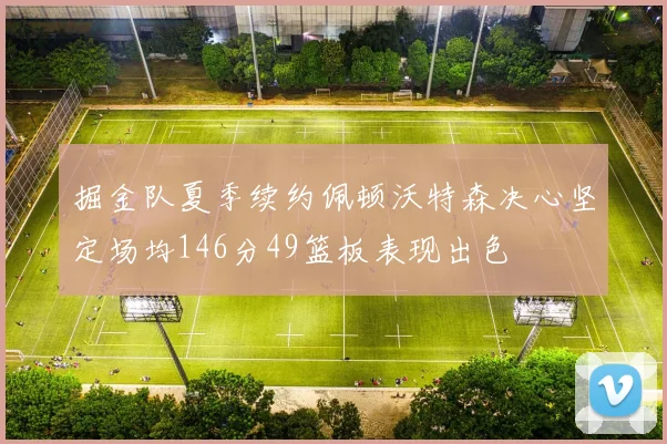 掘金队夏季续约佩顿沃特森决心坚定场均146分49篮板表现出色