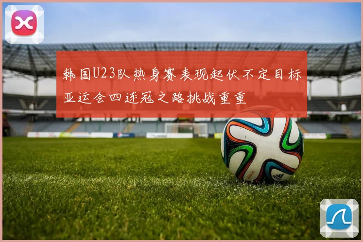 韩国U23队热身赛表现起伏不定目标亚运会四连冠之路挑战重重