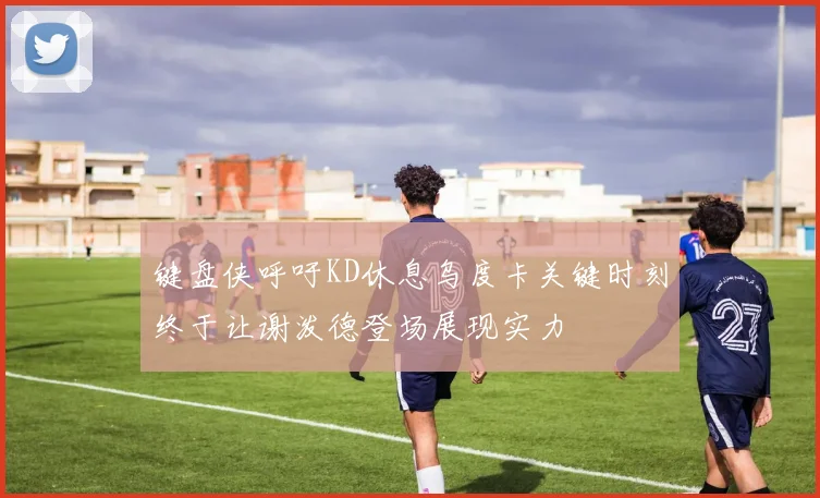 键盘侠呼吁KD休息乌度卡关键时刻终于让谢泼德登场展现实力