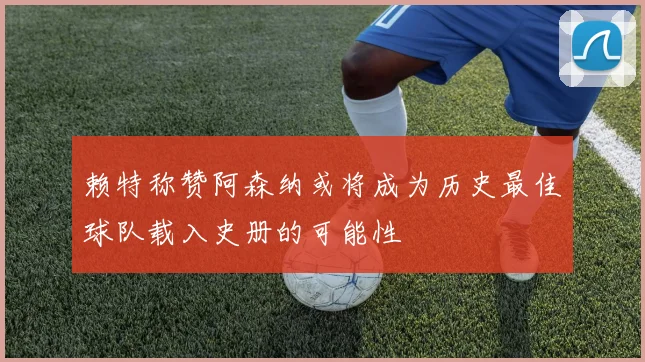赖特称赞阿森纳或将成为历史最佳球队载入史册的可能性