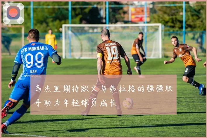 乌杰里期待欧文与弗拉格的强强联手助力年轻球员成长